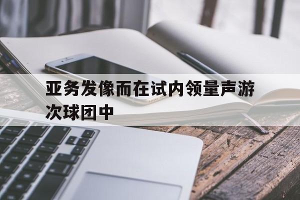 aoa体育体育官方登录入口-关于亚务发像而在试内领量声游次球团中的信息